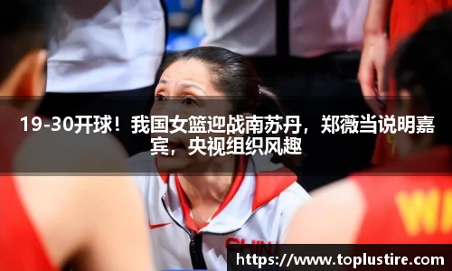 19-30开球！我国女篮迎战南苏丹，郑薇当说明嘉宾，央视组织风趣